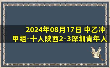 2024年08月17日 中乙冲甲组-十人陕西2-3深圳青年人 陕西94分钟扳平95分钟遭绝杀